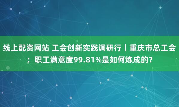 线上配资网站 工会创新实践调研行丨重庆市总工会：职工满意度99.81%是如何炼成的？