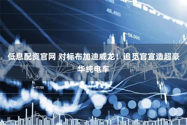 低息配资官网 对标布加迪威龙！追觅官宣造超豪华纯电车