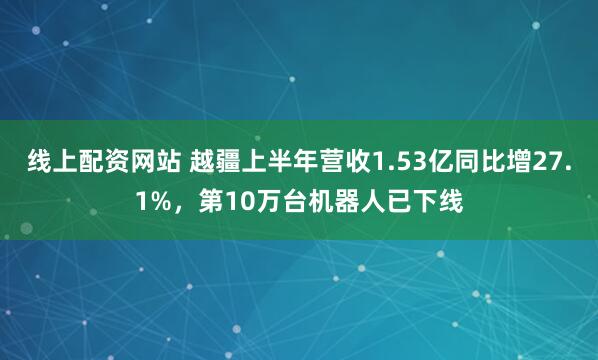 线上配资网站 越疆上半年营收1.53亿同比增27.1%，第10万台机器人已下线