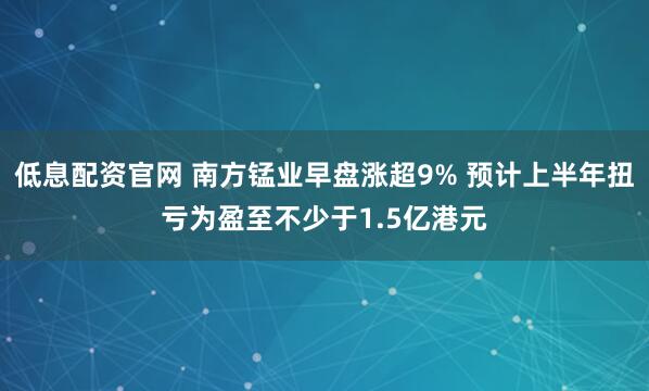 低息配资官网 南方锰业早盘涨超9% 预计上半年扭亏为盈至不少于1.5亿港元