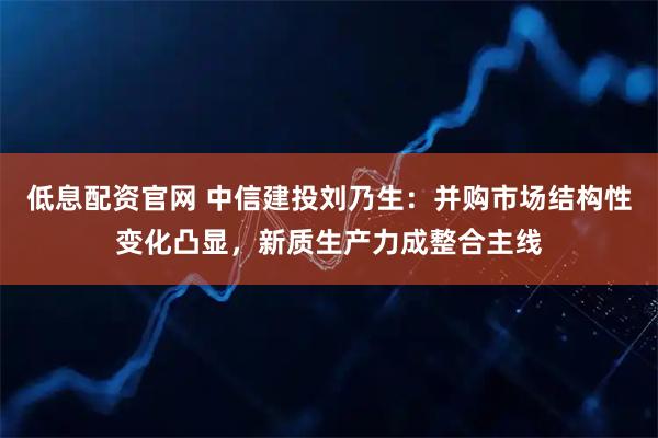 低息配资官网 中信建投刘乃生：并购市场结构性变化凸显，新质生产力成整合主线