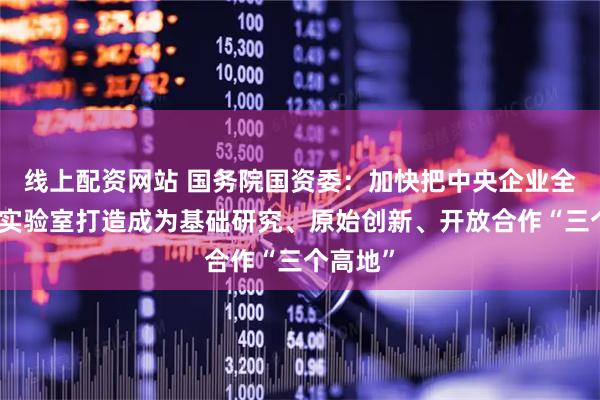线上配资网站 国务院国资委：加快把中央企业全国重点实验室打造成为基础研究、原始创新、开放合作“三个高地”