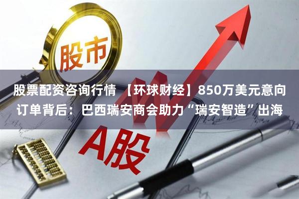 股票配资咨询行情 【环球财经】850万美元意向订单背后：巴西瑞安商会助力“瑞安智造”出海