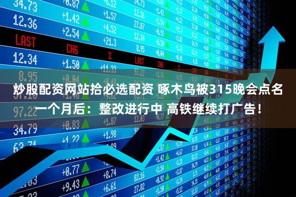 炒股配资网站拾必选配资 啄木鸟被315晚会点名一个月后：整改进行中 高铁继续打广告！