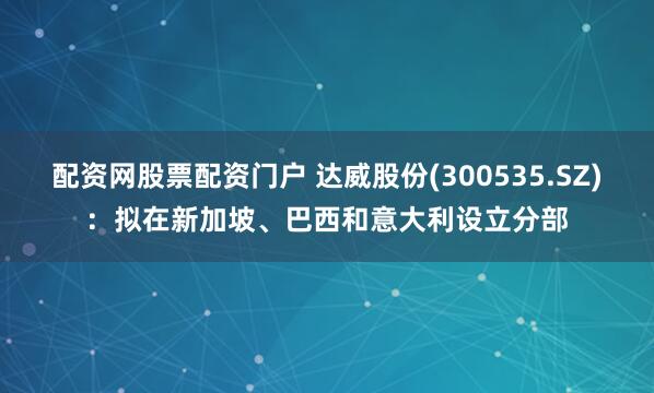 配资网股票配资门户 达威股份(300535.SZ)：拟在新加坡、巴西和意大利设立分部