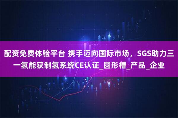 配资免费体验平台 携手迈向国际市场，SGS助力三一氢能获制氢系统CE认证_圆形槽_产品_企业