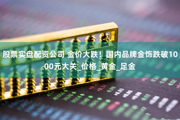 股票实盘配资公司 金价大跌！国内品牌金饰跌破1000元大关_价格_黄金_足金