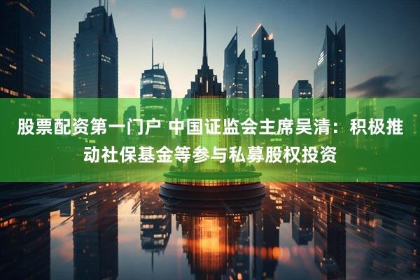 股票配资第一门户 中国证监会主席吴清：积极推动社保基金等参与私募股权投资
