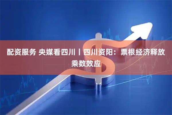 配资服务 央媒看四川丨四川资阳：票根经济释放乘数效应