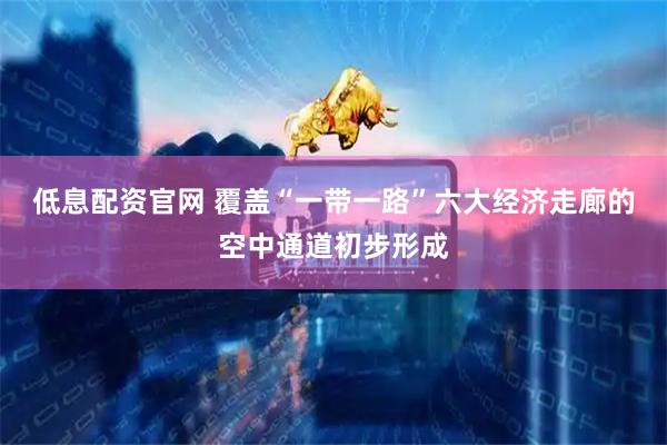 低息配资官网 覆盖“一带一路”六大经济走廊的空中通道初步形成