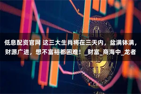 低息配资官网 这三大生肖将在三天内，盆满钵满，财源广进，想不富裕都困难！_财富_商海中_龙者
