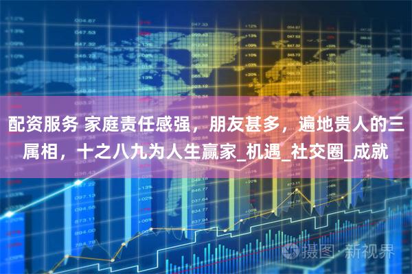配资服务 家庭责任感强，朋友甚多，遍地贵人的三属相，十之八九为人生赢家_机遇_社交圈_成就