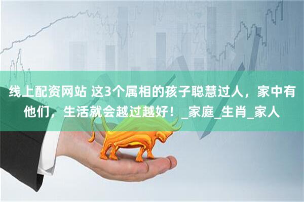 线上配资网站 这3个属相的孩子聪慧过人，家中有他们，生活就会越过越好！_家庭_生肖_家人